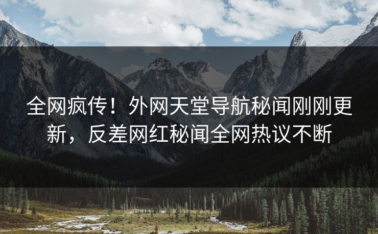 全网疯传！外网天堂导航秘闻刚刚更新，反差网红秘闻全网热议不断