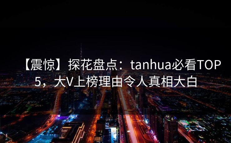【震惊】探花盘点：tanhua必看TOP5，大V上榜理由令人真相大白