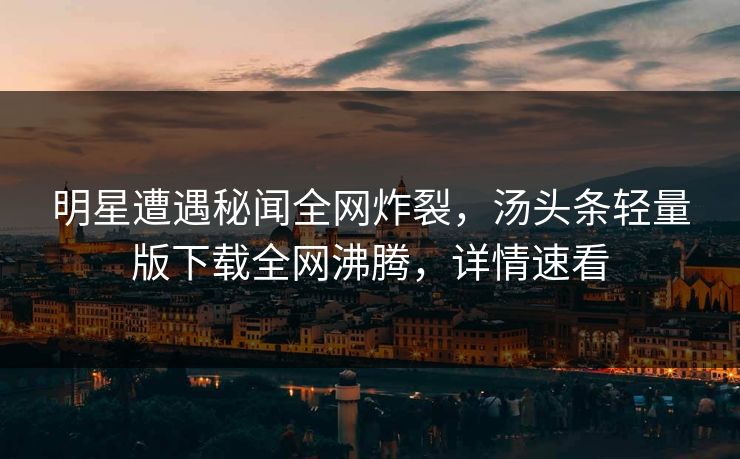 明星遭遇秘闻全网炸裂，汤头条轻量版下载全网沸腾，详情速看