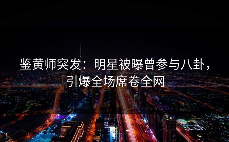 鉴黄师突发：明星被曝曾参与八卦，引爆全场席卷全网