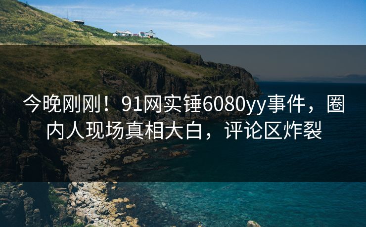 今晚刚刚！91网实锤6080yy事件，圈内人现场真相大白，评论区炸裂