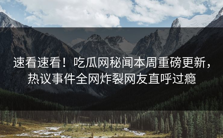 速看速看！吃瓜网秘闻本周重磅更新，热议事件全网炸裂网友直呼过瘾