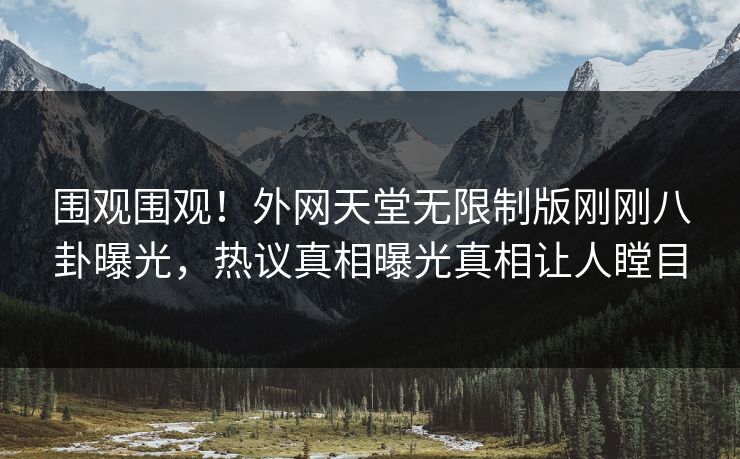 围观围观！外网天堂无限制版刚刚八卦曝光，热议真相曝光真相让人瞠目