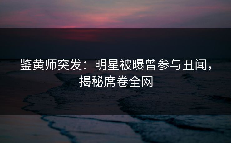 鉴黄师突发：明星被曝曾参与丑闻，揭秘席卷全网