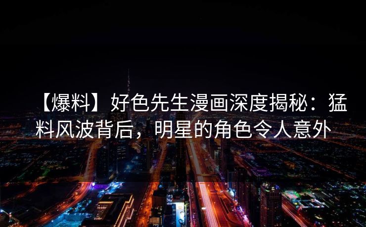 【爆料】好色先生漫画深度揭秘：猛料风波背后，明星的角色令人意外