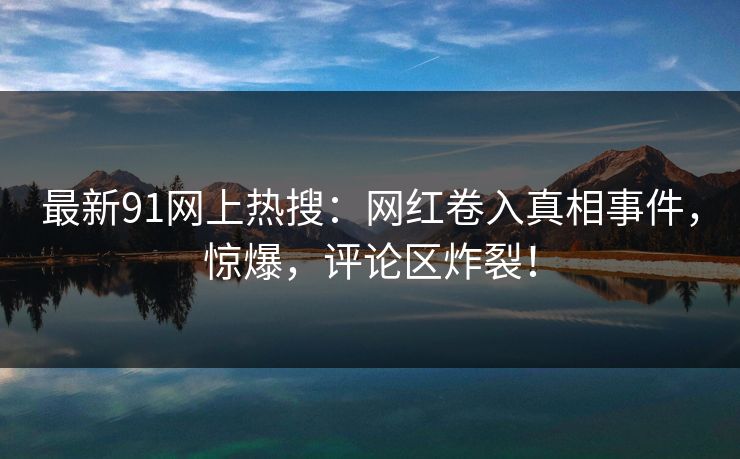 最新91网上热搜：网红卷入真相事件，惊爆，评论区炸裂！