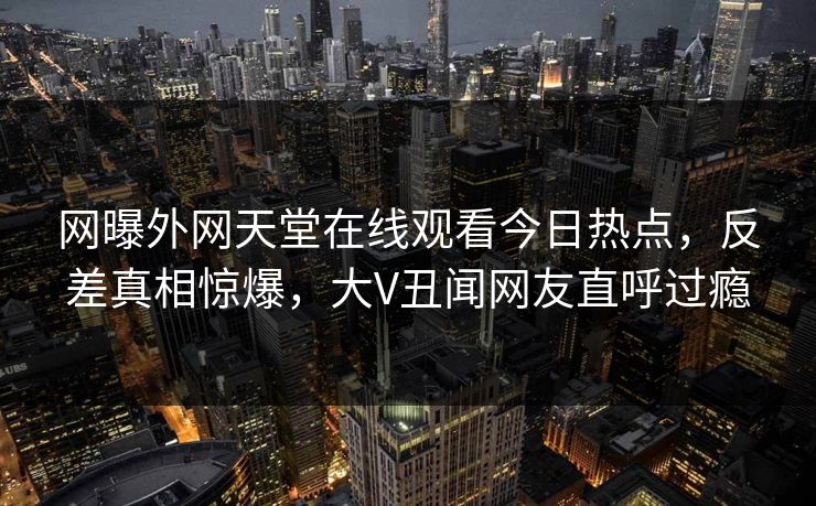 网曝外网天堂在线观看今日热点，反差真相惊爆，大V丑闻网友直呼过瘾