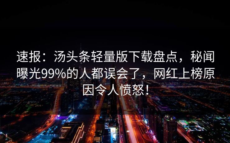 速报：汤头条轻量版下载盘点，秘闻曝光99%的人都误会了，网红上榜原因令人愤怒！