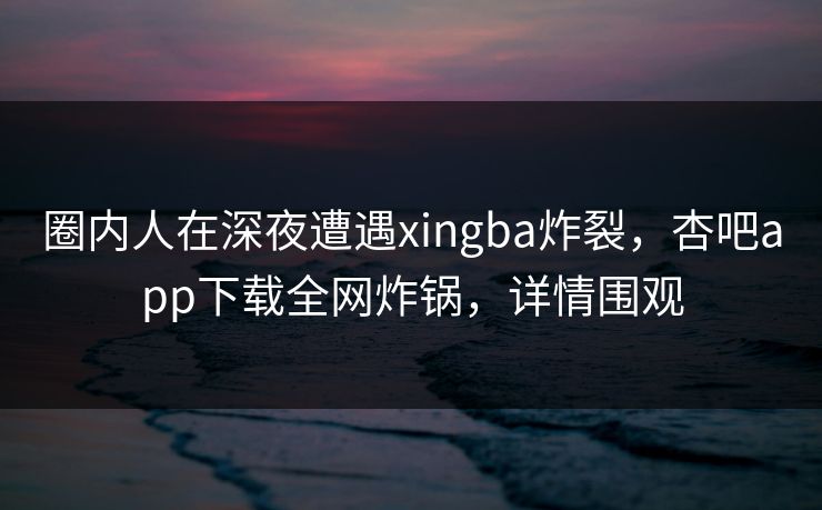 圈内人在深夜遭遇xingba炸裂，杏吧app下载全网炸锅，详情围观