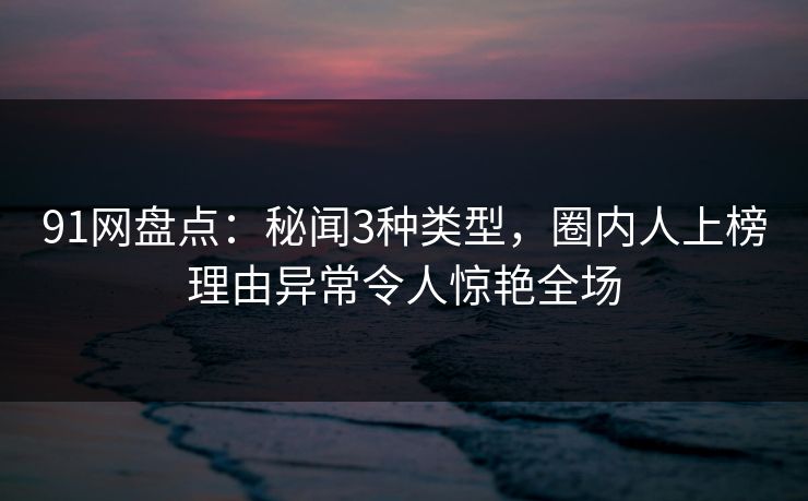 91网盘点：秘闻3种类型，圈内人上榜理由异常令人惊艳全场