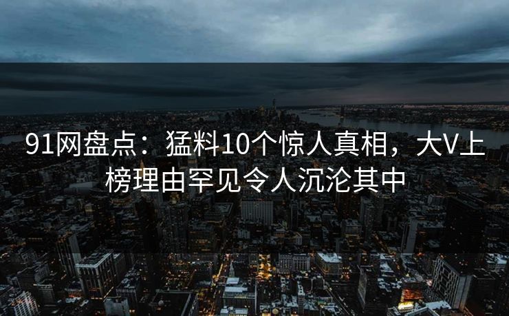 91网盘点:猛料10个惊人真相,大V上榜理由罕见令人沉沦其中 91网盘点:猛料10个惊人真相,大V上榜理由罕见令人沉沦其中