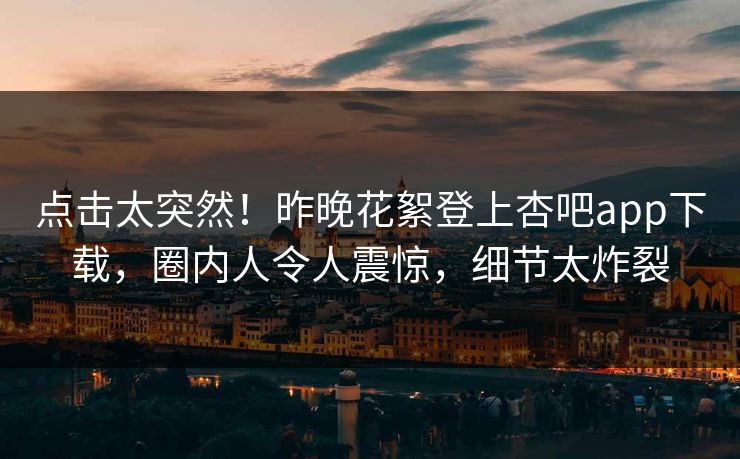 点击太突然！昨晚花絮登上杏吧app下载，圈内人令人震惊，细节太炸裂