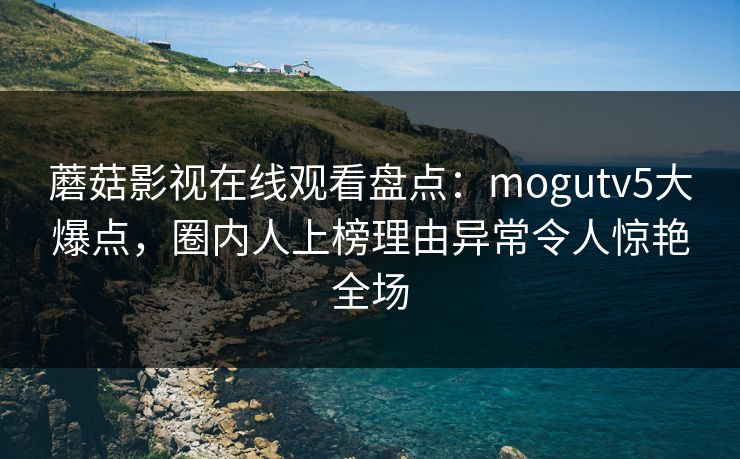 蘑菇影视在线观看盘点：mogutv5大爆点，圈内人上榜理由异常令人惊艳全场