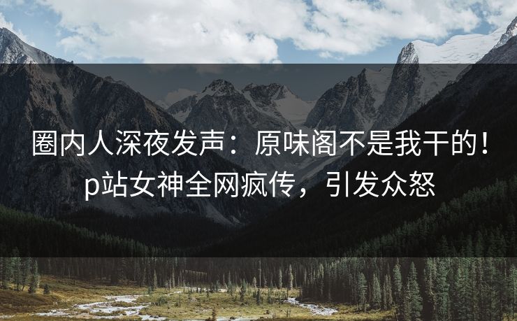 圈内人深夜发声：原味阁不是我干的！p站女神全网疯传，引发众怒