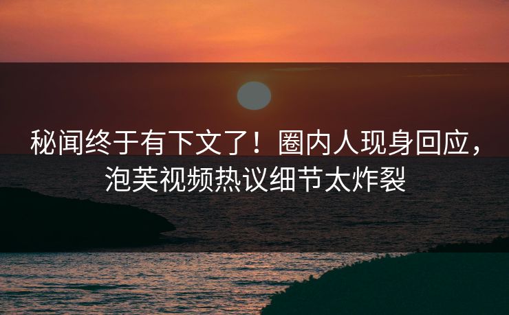 秘闻终于有下文了！圈内人现身回应，泡芙视频热议细节太炸裂