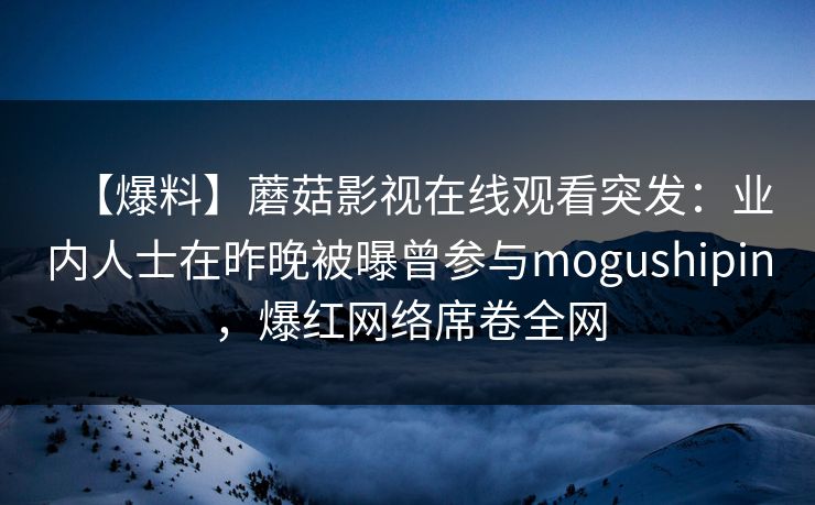 【爆料】蘑菇影视在线观看突发：业内人士在昨晚被曝曾参与mogushipin，爆红网络席卷全网
