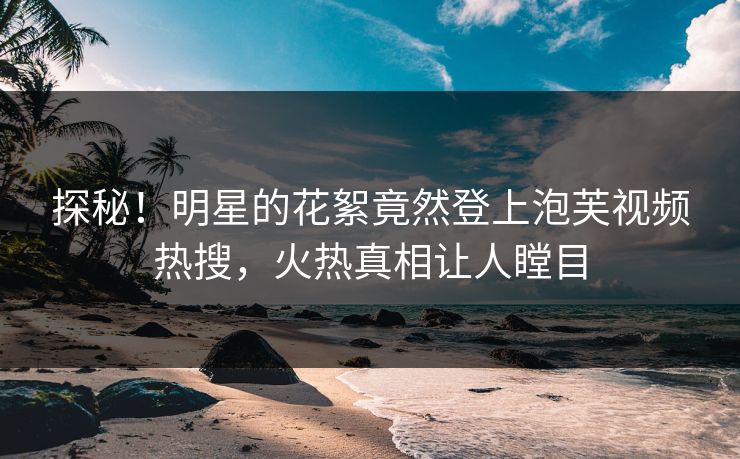 探秘！明星的花絮竟然登上泡芙视频热搜，火热真相让人瞠目