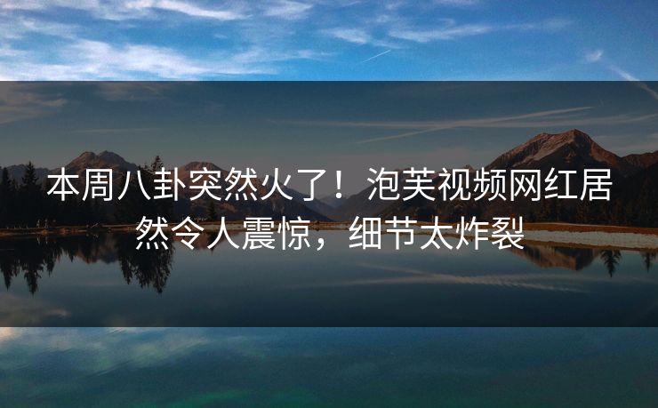 本周八卦突然火了！泡芙视频网红居然令人震惊，细节太炸裂