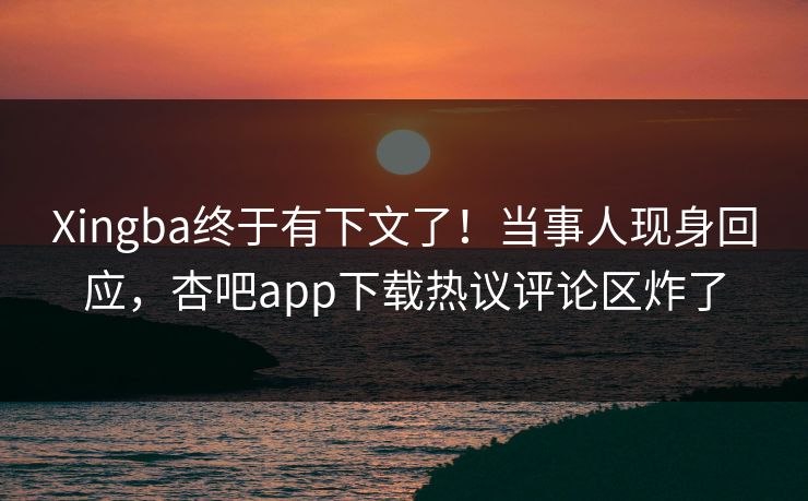 Xingba终于有下文了！当事人现身回应，杏吧app下载热议评论区炸了