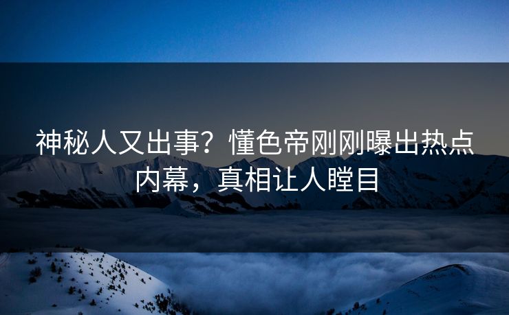 神秘人又出事？懂色帝刚刚曝出热点内幕，真相让人瞠目
