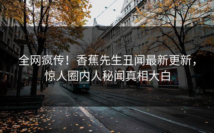 全网疯传！香蕉先生丑闻最新更新，惊人圈内人秘闻真相大白