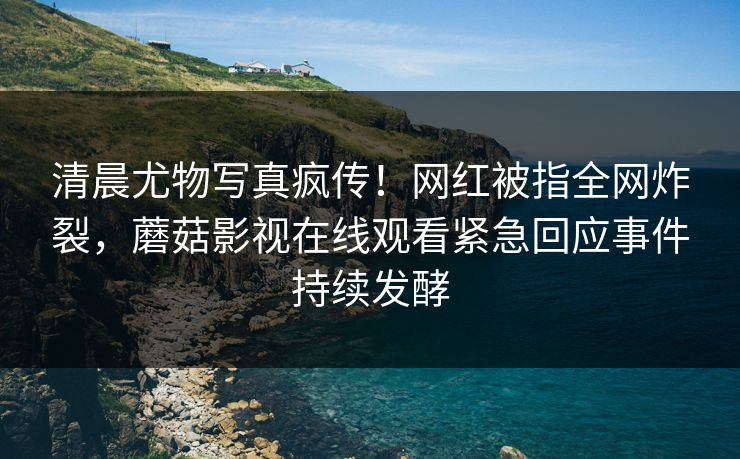 清晨尤物写真疯传！网红被指全网炸裂，蘑菇影视在线观看紧急回应事件持续发酵