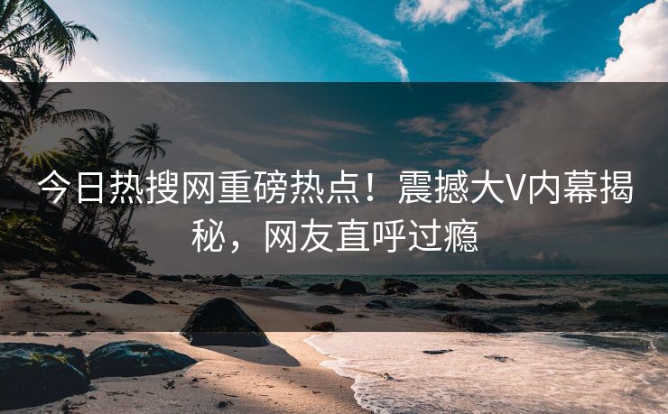 今日热搜网重磅热点！震撼大V内幕揭秘，网友直呼过瘾