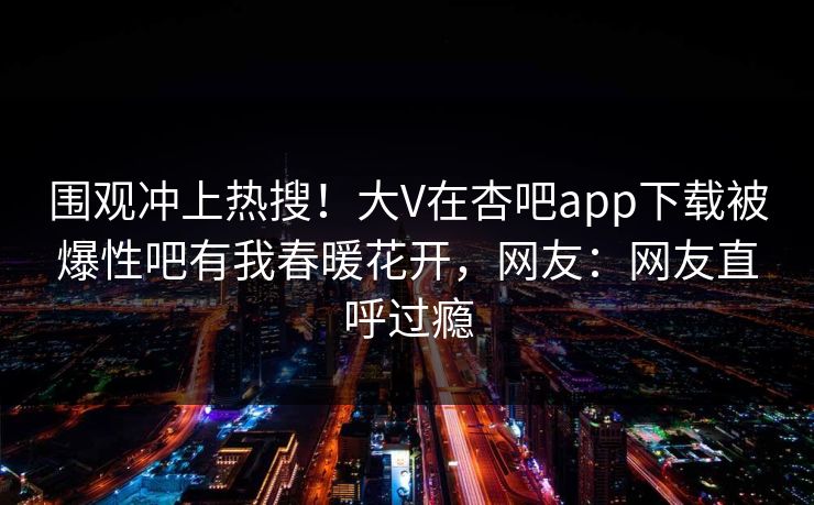 围观冲上热搜！大V在杏吧app下载被爆性吧有我春暖花开，网友：网友直呼过瘾