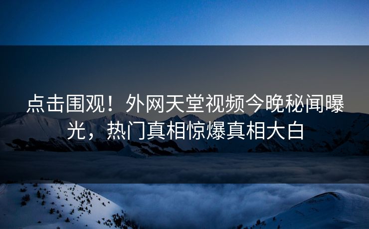 点击围观！外网天堂视频今晚秘闻曝光，热门真相惊爆真相大白