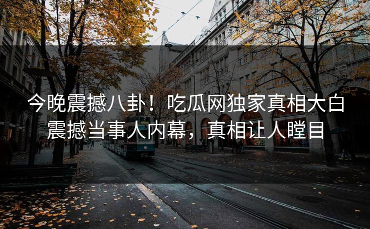 今晚震撼八卦！吃瓜网独家真相大白震撼当事人内幕，真相让人瞠目