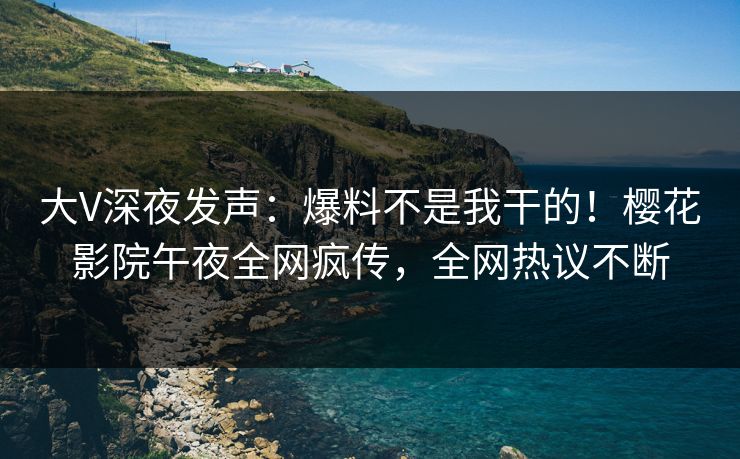 大V深夜发声：爆料不是我干的！樱花影院午夜全网疯传，全网热议不断