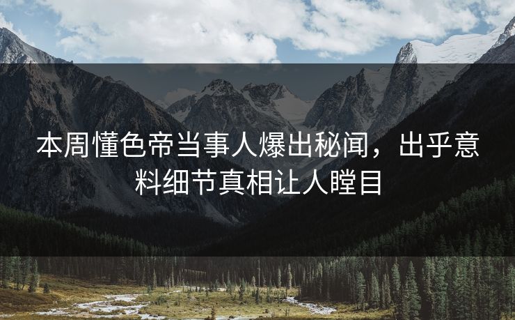 本周懂色帝当事人爆出秘闻，出乎意料细节真相让人瞠目