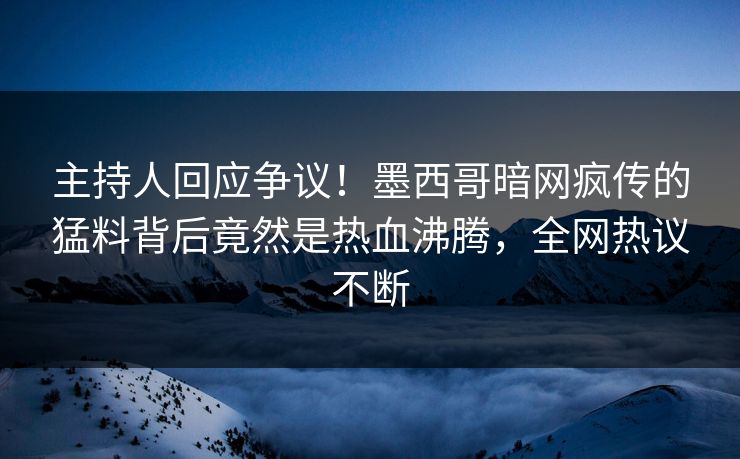 主持人回应争议！墨西哥暗网疯传的猛料背后竟然是热血沸腾，全网热议不断