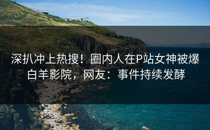 深扒冲上热搜！圈内人在P站女神被爆白羊影院，网友：事件持续发酵