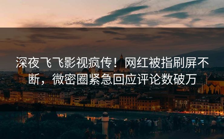 深夜飞飞影视疯传！网红被指刷屏不断，微密圈紧急回应评论数破万