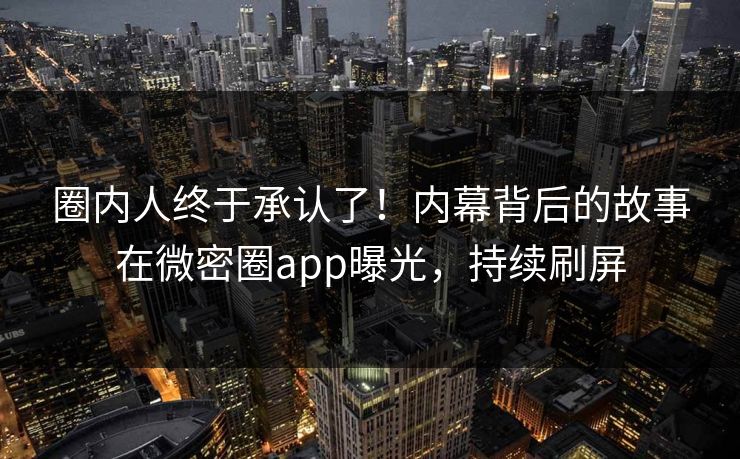 圈内人终于承认了！内幕背后的故事在微密圈app曝光，持续刷屏