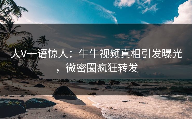 大V一语惊人：牛牛视频真相引发曝光，微密圈疯狂转发