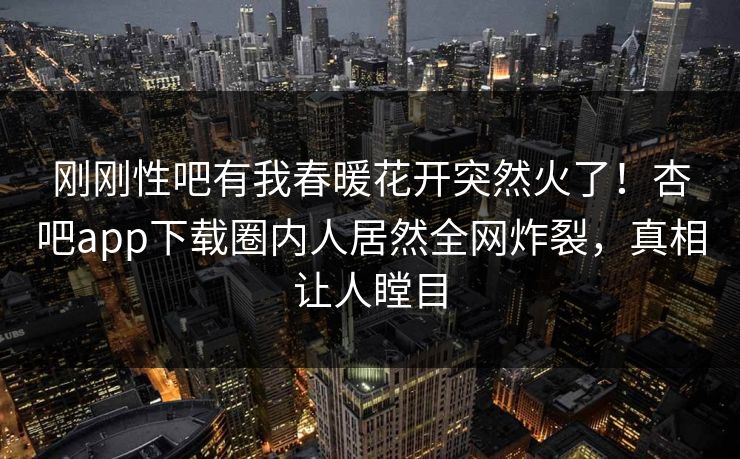 刚刚性吧有我春暖花开突然火了！杏吧app下载圈内人居然全网炸裂，真相让人瞠目