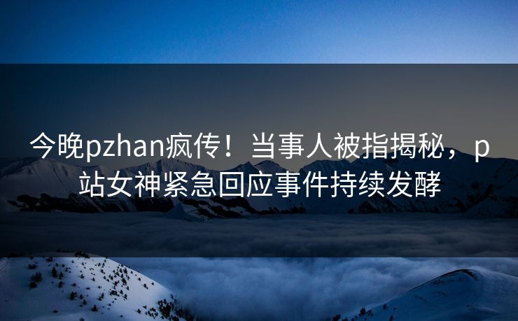 今晚pzhan疯传！当事人被指揭秘，p站女神紧急回应事件持续发酵