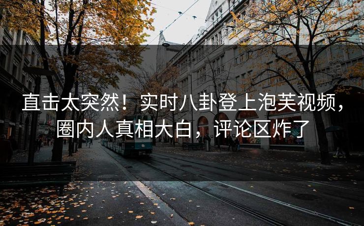 直击太突然！实时八卦登上泡芙视频，圈内人真相大白，评论区炸了