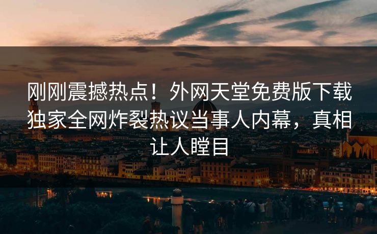 刚刚震撼热点！外网天堂免费版下载独家全网炸裂热议当事人内幕，真相让人瞠目