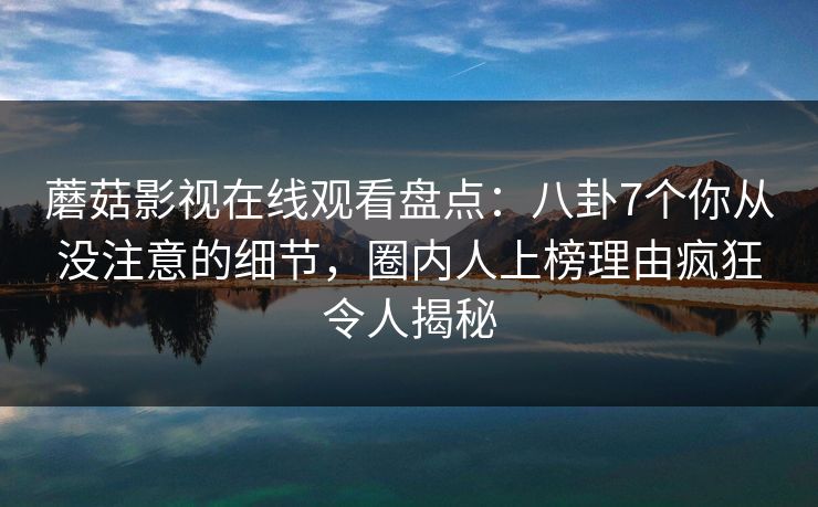 蘑菇影视在线观看盘点：八卦7个你从没注意的细节，圈内人上榜理由疯狂令人揭秘