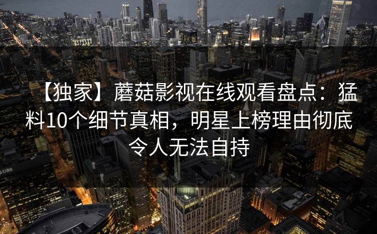 【独家】蘑菇影视在线观看盘点：猛料10个细节真相，明星上榜理由彻底令人无法自持