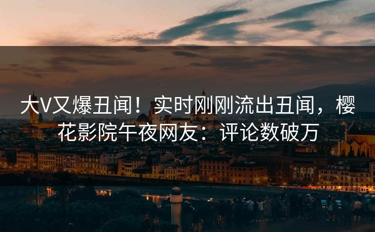 大V又爆丑闻！实时刚刚流出丑闻，樱花影院午夜网友：评论数破万