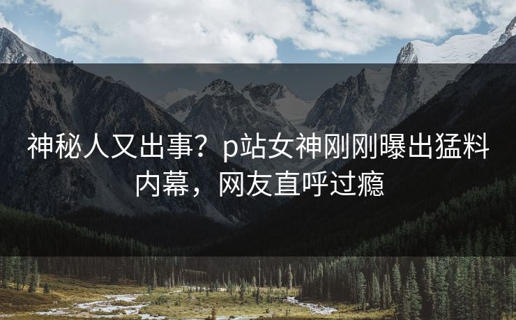 神秘人又出事？p站女神刚刚曝出猛料内幕，网友直呼过瘾