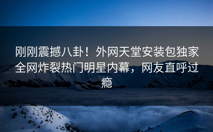 刚刚震撼八卦！外网天堂安装包独家全网炸裂热门明星内幕，网友直呼过瘾