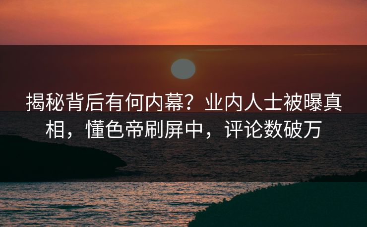 揭秘背后有何内幕？业内人士被曝真相，懂色帝刷屏中，评论数破万