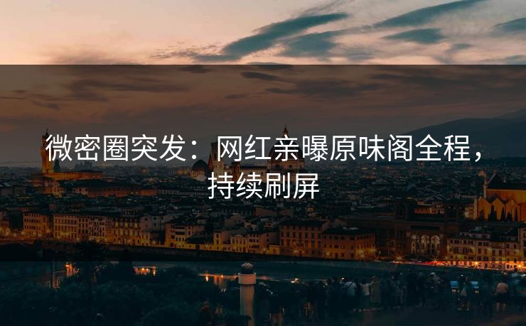 微密圈突发：网红亲曝原味阁全程，持续刷屏