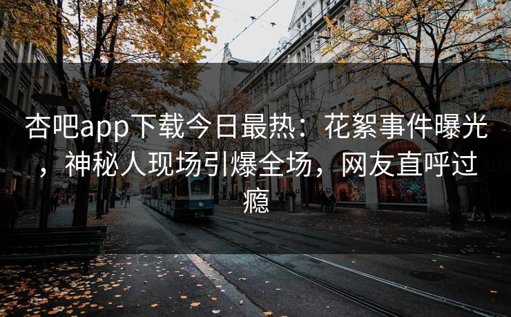 杏吧app下载今日最热：花絮事件曝光，神秘人现场引爆全场，网友直呼过瘾