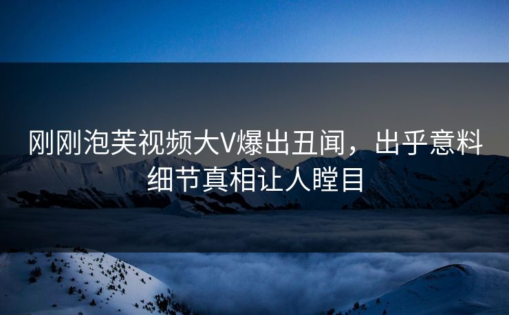 刚刚泡芙视频大V爆出丑闻，出乎意料细节真相让人瞠目